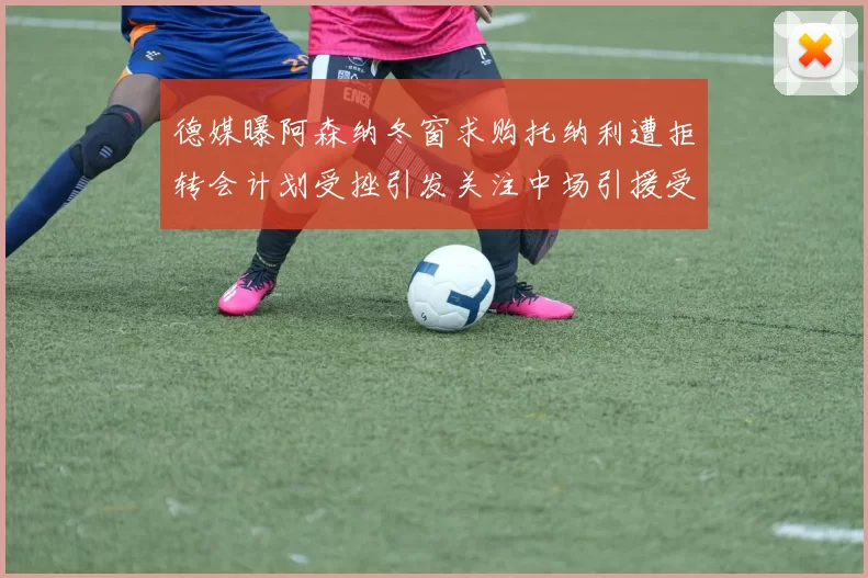 德媒曝阿森纳冬窗求购托纳利遭拒转会计划受挫引发关注中场引援受阻
